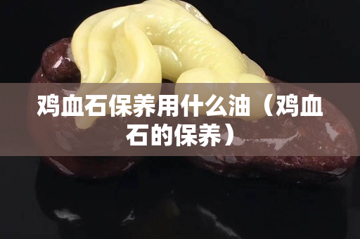 鸡血石保养用什么油（鸡血石的保养）