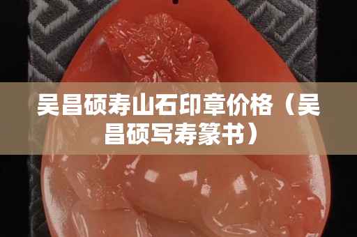 吴昌硕寿山石印章价格（吴昌硕写寿篆书）