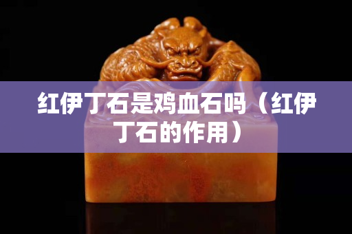 红伊丁石是鸡血石吗（红伊丁石的作用）