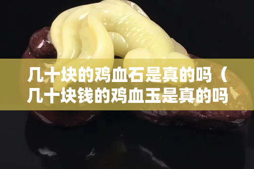 几十块的鸡血石是真的吗（几十块钱的鸡血玉是真的吗）