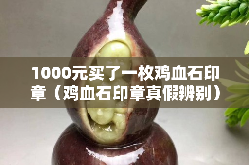 1000元买了一枚鸡血石印章（鸡血石印章真假辨别）