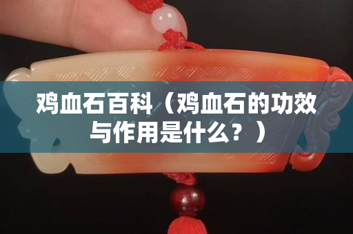 鸡血石百科（鸡血石的功效与作用是什么？）