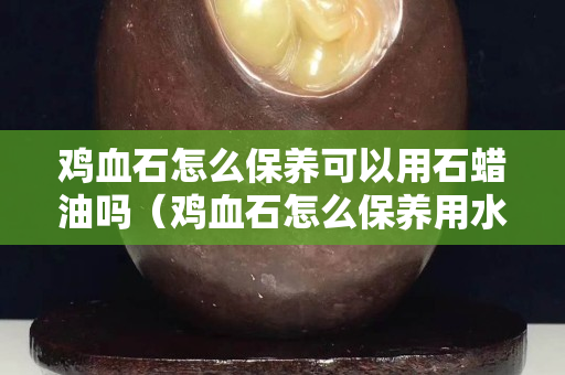 鸡血石怎么保养可以用石蜡油吗（鸡血石怎么保养用水保养可以吗？）