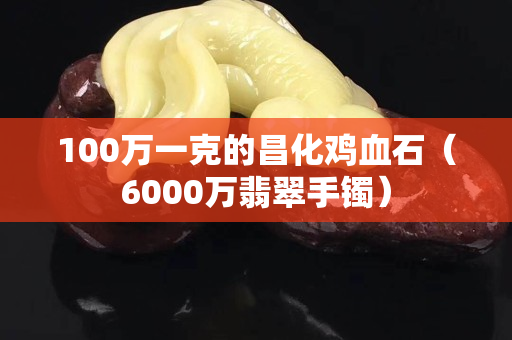 100万一克的昌化鸡血石（6000万翡翠手镯）