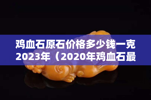 鸡血石原石价格多少钱一克2023年（2020年鸡血石最新价格）