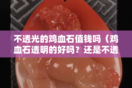 不透光的鸡血石值钱吗（鸡血石透明的好吗？还是不透明的好）