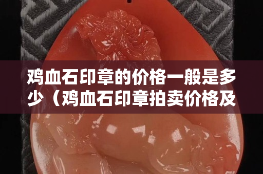 鸡血石印章的价格一般是多少（鸡血石印章拍卖价格及图片及价格）