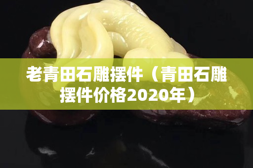 老青田石雕摆件（青田石雕摆件价格2020年）