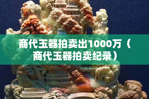 商代玉器拍卖出1000万（商代玉器拍卖纪录）