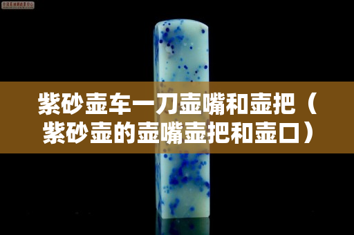 紫砂壶车一刀壶嘴和壶把（紫砂壶的壶嘴壶把和壶口）