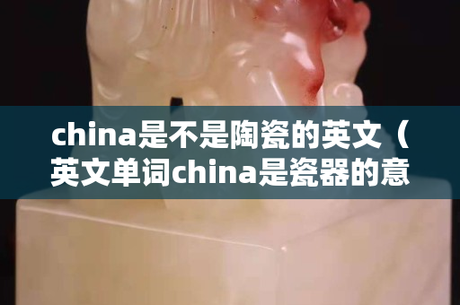 china是不是陶瓷的英文（英文单词china是瓷器的意思）