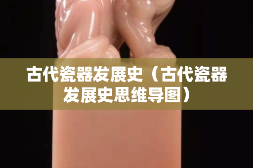 古代瓷器发展史（古代瓷器发展史思维导图）