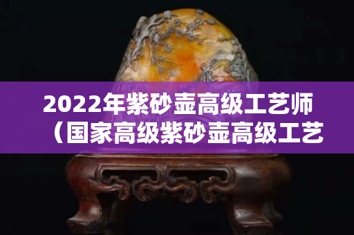 2022年紫砂壶高级工艺师（国家高级紫砂壶高级工艺师有哪些）