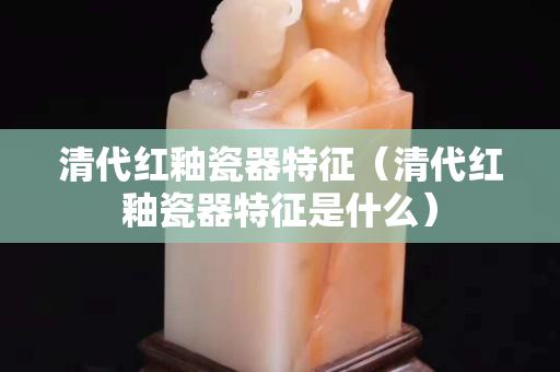 清代红釉瓷器特征（清代红釉瓷器特征是什么）