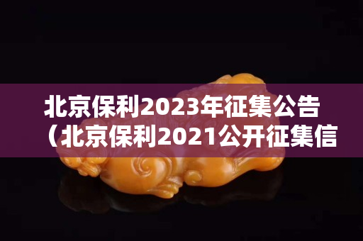 北京保利2023年征集公告（北京保利2021公开征集信息）