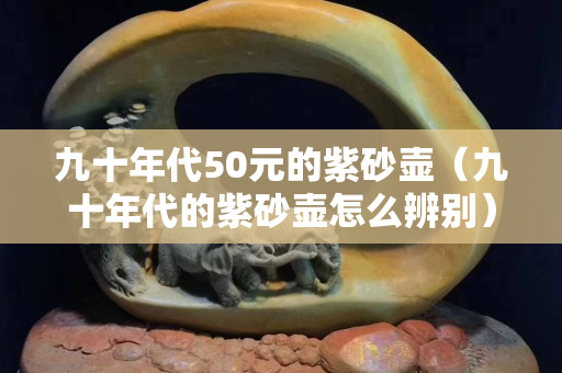 九十年代50元的紫砂壶（九十年代的紫砂壶怎么辨别）