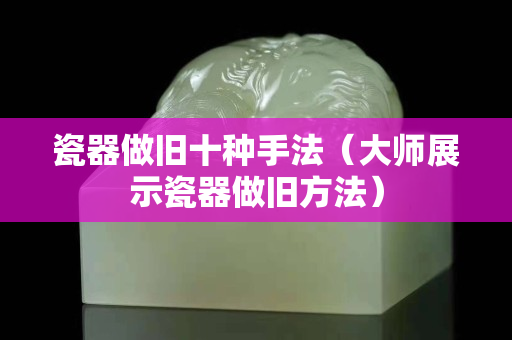 瓷器做旧十种手法（大师展示瓷器做旧方法）