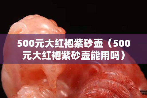 500元大红袍紫砂壶（500元大红袍紫砂壶能用吗）