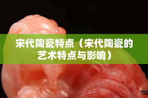 宋代陶瓷特点（宋代陶瓷的艺术特点与影响）