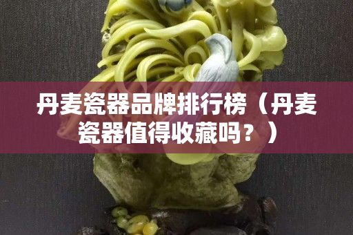 丹麦瓷器品牌排行榜（丹麦瓷器值得收藏吗？）