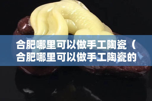 合肥哪里可以做手工陶瓷（合肥哪里可以做手工陶瓷的地方）