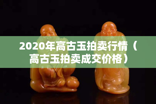 2020年高古玉拍卖行情（高古玉拍卖成交价格）