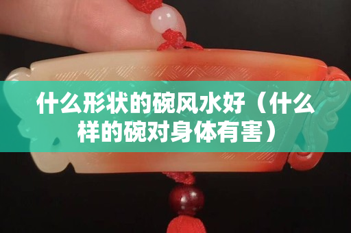 什么形状的碗风水好（什么样的碗对身体有害）