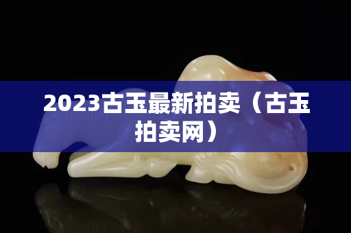 2023古玉最新拍卖（古玉拍卖网）