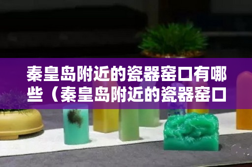 秦皇岛附近的瓷器窑口有哪些（秦皇岛附近的瓷器窑口有哪些名字）