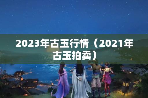 2023年古玉行情（2021年古玉拍卖）