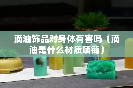 滴油饰品对身体有害吗（滴油是什么材质项链）