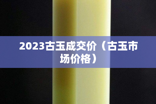 2023古玉成交价（古玉市场价格）