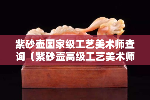 紫砂壶国家级工艺美术师查询（紫砂壶高级工艺美术师名单大全）