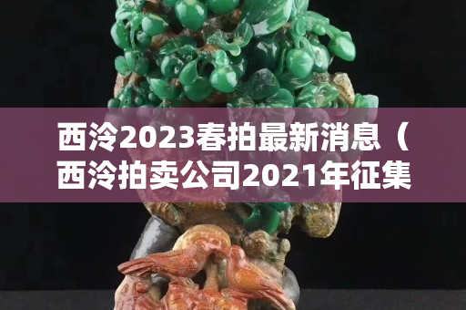 西泠2023春拍最新消息（西泠拍卖公司2021年征集时间）