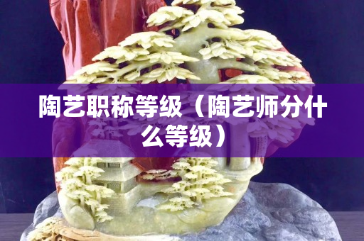 陶艺职称等级（陶艺师分什么等级）