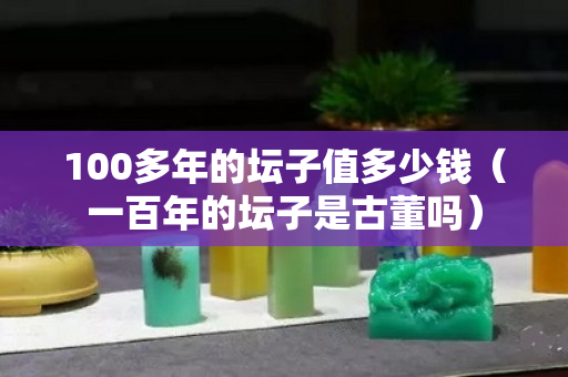 100多年的坛子值多少钱（一百年的坛子是古董吗）