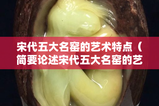 宋代五大名窑的艺术特点（简要论述宋代五大名窑的艺术特点及审美价值）