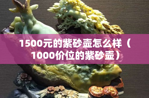 1500元的紫砂壶怎么样（1000价位的紫砂壶）