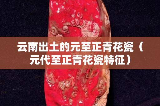 云南出土的元至正青花瓷（元代至正青花瓷特征）