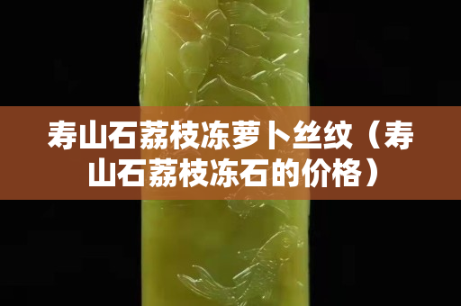 寿山石荔枝冻萝卜丝纹（寿山石荔枝冻石的价格）