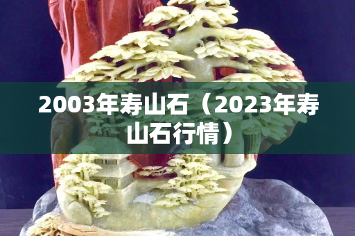 2003年寿山石（2023年寿山石行情）