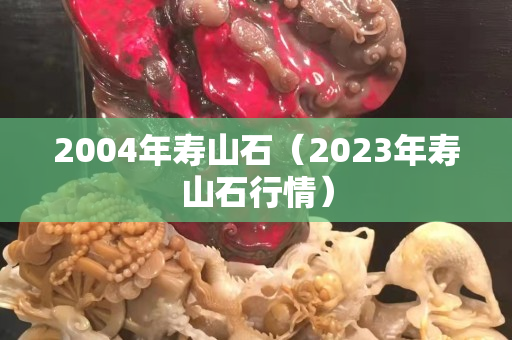 2004年寿山石（2023年寿山石行情）