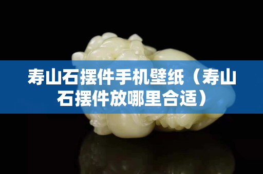 寿山石摆件手机壁纸（寿山石摆件放哪里合适）