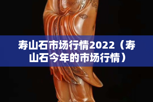 寿山石市场行情2022（寿山石今年的市场行情）