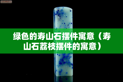 绿色的寿山石摆件寓意（寿山石荔枝摆件的寓意）