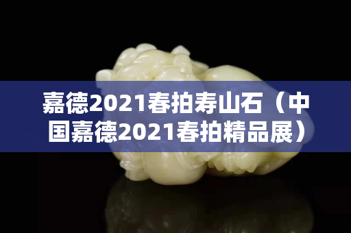 嘉德2021春拍寿山石（中国嘉德2021春拍精品展）