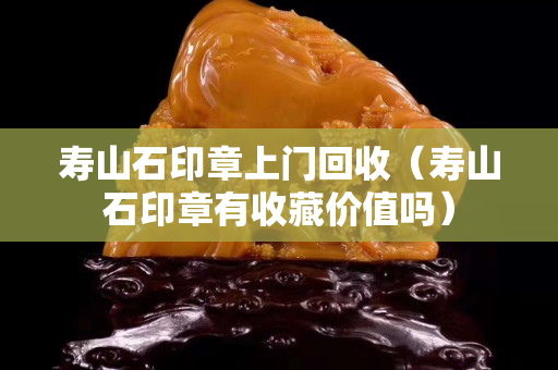 寿山石印章上门回收（寿山石印章有收藏价值吗）