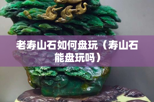 老寿山石如何盘玩（寿山石能盘玩吗）