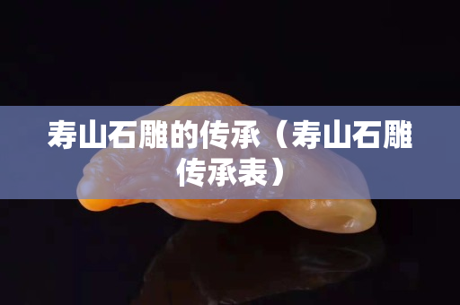 寿山石雕的传承（寿山石雕传承表）