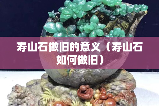 寿山石做旧的意义（寿山石如何做旧）